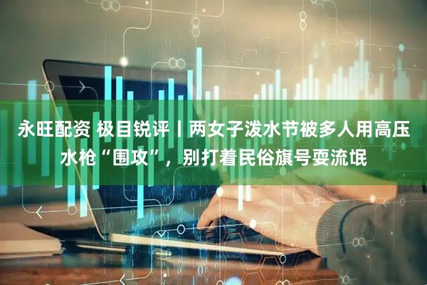永旺配资 极目锐评丨两女子泼水节被多人用高压水枪“围攻”，别打着民俗旗号耍流氓