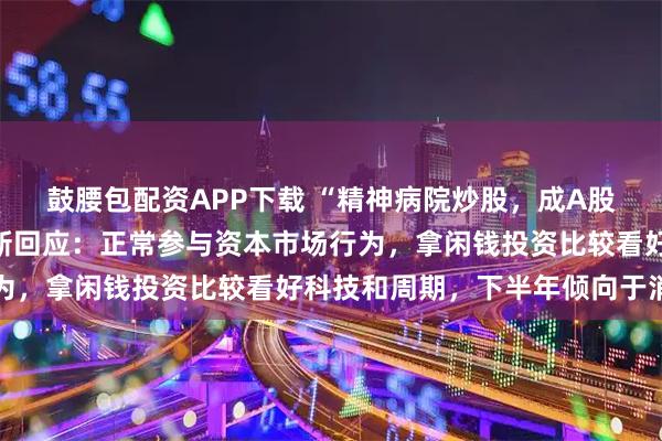 鼓腰包配资APP下载 “精神病院炒股，成A股公司前十大股东”，最新回应：正常参与资本市场行为，拿闲钱投资比较看好科技和周期，下半年倾向于消费